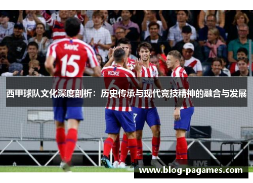 西甲球队文化深度剖析：历史传承与现代竞技精神的融合与发展