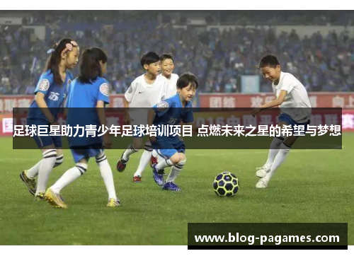 足球巨星助力青少年足球培训项目 点燃未来之星的希望与梦想 足球巨星助力青少年足球培训项目 点燃未来之星的希望与梦想